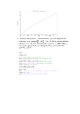 1. The motion of the pointer of a galvanometer about its position of equilibrium is
represented by the equation 𝐼
𝑑2𝑦
𝑑𝑥2
+ 𝐾
𝑑𝑦
𝑑𝑥
+ 𝐹𝑦 = 0. If I, the moment of inertia
about the pivot is 5x10−3
, K resistance due to friction is 2x10−2
and the F,
force on the spring is 0.20, solve the equation for y in terms of t when
y(0)=0.3, y’(0)= 0.
clc;
clear all;
close all;
I=5*10^(-3);%inertia of pointer
k=2*10^(-2);%resistance due to friction
F=0.02;%force on spring
eqn='I*D2y+k*Dy+F*y=0';%motion of pointer
ins='y(0)=0.3,Dy(0)=0';%initial condition
y=dsolve(eqn,ins,'t');
t=linspace(0,10,20);
z=eval(vectorize(y));
plot(t,z);
title('motion of the pointer of galvanometer');
xlabel('time');
ylabel('angular velocity theta');
 