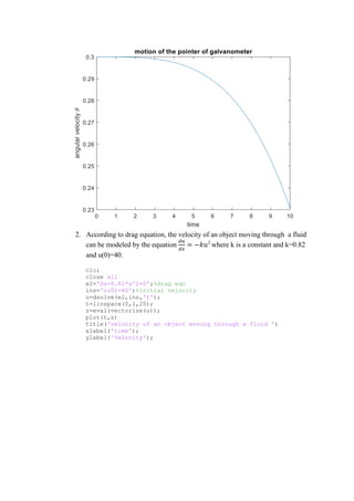 2. According to drag equation, the velocity of an object moving through a fluid
can be modeled by the equation
𝑑𝑢
𝑑𝑥
= −𝑘𝑢2
where k is a constant and k=0.82
and u(0)=40.
clc;
close all
e2='Du+0.82*u^2=0';%drag eqn
ins='u(0)=40';%initial velocity
u=dsolve(e2,ins,'t');
t=linspace(0,1,20);
z=eval(vectorize(u));
plot(t,z)
title('velocity of an object moving through a fluid ')
xlabel('time');
ylabel('Velocity');
 