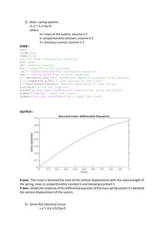 1) Mass- spring systems
m y’’+ 𝛿 y'+ky=0
where:
m= mass of the system, assume is 2
k= proportionality constant, assume is 2
𝛿= damping constant, assume is 1
CODE:-
clc;
close all;
clear all;
%Second Order Differential Equation
m=2% mass
u=1% damping constant
k=2 % proportionality constant
e1 = 'D2y*m+u*Dy+k*y=0';% diffential equation
ins = 'y(0)=0,Dy(0)=1';% initial condition
y = dsolve(e1,ins,'x')% diffential equation solveler using desolve
x = linspace(0,1,20); % line spacing of the x axis
z = eval(vectorize(y));% Execute expression in text string
plot(x,z)% plote the responce
title('Second order differential Equation');% title the figure
xlabel('Time'); % label the x-axis
ylabel('vertical displcement'); % label the y-axis
OUTPUT:-
X-axis:- The x-axis is denoted the time of the vertical displacement with the nature length of
the spring, mass m, proportionality constant k and damping constant 𝛿.
Y-axis:- shows the response of the differential equation of the mass spring system it’s denoted
the vertical displacement of the system.
2) Series RLC electrical circuit
L y’’+ R y'+(1/C)y=0
 
