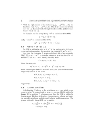 2 ORDINARY DIFFERENTIAL EQUATIONS FOR ENGINEERS
With the replacements of the variables y, y′, · · · , y(n) in 1.1 by the
functions ϕ(x), ϕ′(x), · · · , ϕ(n)(x), the EQ. (1.1) becomes an identity
over x ∈ (I). In other words, the right hand side of Eq. (1.1) becomes
to zero for all x ∈ (I).
For example, one can verify that y = e2x is a solution of the ODE
y′
= 2y, x ∈ (−∞, ∞),
and y = sin(x2) is a solution of the ODE
xy′′
− y′
+ 4x3
y = 0, x ∈ (−∞, ∞).
1.3 Order n of the DE
An ODE is said to be order n, if y(n) is the highest order derivative
occurring in the equation. The simplest ﬁrst order ODE is y′ = g(x).
Note that the expression F on the right hand side of an n-th order
ODE: F[x, y, y′, . . . , y(n)] = 0 can be considered as a function of n + 2
variables (x, u0, u1, . . . , un). Namely, one may write
F(x, u0, u1, · · · , un) = 0.
Thus, the equations
xy′′
+ y = x3
, y′
+ y2
= 0, y′′′
+ 2y′
+ y = 0
which are examples of ODE’s of second order, ﬁrst order and third order
respectively, can be in the forms:
F(x, u0, u1, u2) = xu2 + u0 − x3,
F(x, u0, u1) = u1 + u2
0,
F(x, u0, u1, u2, u3) = u3 + 2u1 + u0.
respectively.
1.4 Linear Equation:
If the function F is linear in the variables u0, u1, . . . , un, which means
every term in F is proportional to u0, u1, . . . , un, the ODE is said to be
linear. If, in addition, F is homogeneous then the ODE is said to be
homogeneous. The ﬁrst of the above examples above is linear are linear,
the second is non-linear and the third is linear and homogeneous. The
general n-th order linear ODE can be written
an(x)dny
dxn + an−1(x)dn−1y
dxn−1 + · · · + a1(x)dy
dx
+a0(x)y = b(x).
 