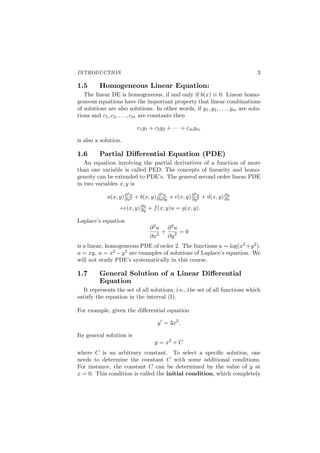 INTRODUCTION 3
1.5 Homogeneous Linear Equation:
The linear DE is homogeneous, if and only if b(x) ≡ 0. Linear homo-
geneous equations have the important property that linear combinations
of solutions are also solutions. In other words, if y1, y2, . . . , ym are solu-
tions and c1, c2, . . . , cm are constants then
c1y1 + c2y2 + · · · + cmym
is also a solution.
1.6 Partial Diﬀerential Equation (PDE)
An equation involving the partial derivatives of a function of more
than one variable is called PED. The concepts of linearity and homo-
geneity can be extended to PDE’s. The general second order linear PDE
in two variables x, y is
a(x, y)∂2u
∂x2 + b(x, y) ∂2u
∂x∂y + c(x, y)∂2u
∂y2 + d(x, y)∂u
∂x
+e(x, y)∂u
∂y + f(x, y)u = g(x, y).
Laplace’s equation
∂2u
∂x2 +
∂2u
∂y2 = 0
is a linear, homogeneous PDE of order 2. The functions u = log(x2 +y2),
u = xy, u = x2 −y2 are examples of solutions of Laplace’s equation. We
will not study PDE’s systematically in this course.
1.7 General Solution of a Linear Diﬀerential
Equation
It represents the set of all solutions, i.e., the set of all functions which
satisfy the equation in the interval (I).
For example, given the diﬀerential equation
y′
= 3x2
.
Its general solution is
y = x3
+ C
where C is an arbitrary constant. To select a speciﬁc solution, one
needs to determine the constant C with some additional conditions.
For instance, the constant C can be determined by the value of y at
x = 0. This condition is called the initial condition, which completely
 