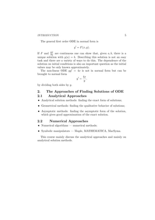 INTRODUCTION 5
The general ﬁrst order ODE in normal form is
y′
= F(x, y).
If F and ∂F
∂y are continuous one can show that, given a, b, there is a
unique solution with y(a) = b. Describing this solution is not an easy
task and there are a variety of ways to do this. The dependence of the
solution on initial conditions is also an important question as the initial
values may be only known approximately.
The non-linear ODE yy′ = 4x is not in normal form but can be
brought to normal form
y′
=
4x
y
.
by dividing both sides by y.
2. The Approaches of Finding Solutions of ODE
2.1 Analytical Approaches
Analytical solution methods: ﬁnding the exact form of solutions;
Geometrical methods: ﬁnding the qualitative behavior of solutions;
Asymptotic methods: ﬁnding the asymptotic form of the solution,
which gives good approximation of the exact solution.
2.2 Numerical Approaches
Numerical algorithms — numerical methods;
Symbolic manipulators — Maple, MATHEMATICA, MacSyma.
This course mainly discuss the analytical approaches and mainly on
analytical solution methods.
 