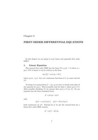 Chapter 2
FIRST ORDER DIFFERENTIAL EQUATIONS
In this chapter we are going to treat linear and separable ﬁrst order
ODE’s.
1. Linear Equation
The general ﬁrst order ODE has the form F(x, y, y′) = 0 where y =
y(x). If it is linear it can be written in the form
a0(x)y′
+ a1(x)y = b(x)
where a0(x), a(x), b(x) are continuous functions of x on some interval
(I).
To bring it to normal form y′ = f(x, y) we have to divide both sides of
the equation by a0(x). This is possible only for those x where a0(x) ̸= 0.
After possibly shrinking (I) we assume that a0(x) ̸= 0 on (I). So our
equation has the form (standard form)
y′
+ p(x)y = q(x)
with
p(x) = a1(x)/a0(x), q(x) = b(x)/a0(x),
both continuous on (I). Solving for y′ we get the normal form for a
linear ﬁrst order ODE, namely
y′
= q(x) − p(x)y.
7
 