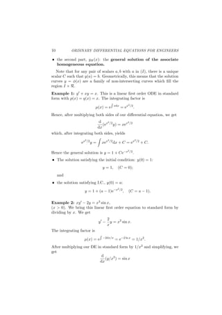 10 ORDINARY DIFFERENTIAL EQUATIONS FOR ENGINEERS
the second part, yH(x): the general solution of the associate
homogeneous equation.
Note that for any pair of scalars a, b with a in (I), there is a unique
scalar C such that y(a) = b. Geometrically, this means that the solution
curves y = ϕ(x) are a family of non-intersecting curves which ﬁll the
region I × R.
Example 1: y′ + xy = x. This is a linear ﬁrst order ODE in standard
form with p(x) = q(x) = x. The integrating factor is
µ(x) = e
∫
xdx
= ex2/2
.
Hence, after multiplying both sides of our diﬀerential equation, we get
d
dx
(ex2/2
y) = xex2/2
which, after integrating both sides, yields
ex2/2
y =
∫
xex2/2
dx + C = ex2/2
+ C.
Hence the general solution is y = 1 + Ce−x2/2.
The solution satisfying the initial condition: y(0) = 1:
y = 1, (C = 0);
and
the solution satisfying I.C., y(0) = a:
y = 1 + (a − 1)e−x2/2
, (C = a − 1).
Example 2: xy′ − 2y = x3 sin x,
(x > 0). We bring this linear ﬁrst order equation to standard form by
dividing by x. We get
y′
−
2
x
y = x2
sin x.
The integrating factor is
µ(x) = e
∫
−2dx/x
= e−2 ln x
= 1/x2
.
After multiplying our DE in standard form by 1/x2 and simplifying, we
get
d
dx
(y/x2
) = sin x
 