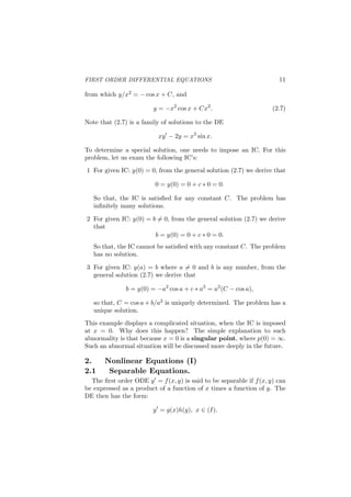 FIRST ORDER DIFFERENTIAL EQUATIONS 11
from which y/x2 = − cos x + C, and
y = −x2
cos x + Cx2
. (2.7)
Note that (2.7) is a family of solutions to the DE
xy′
− 2y = x3
sin x.
To determine a special solution, one needs to impose an IC. For this
problem, let us exam the following IC’s:
1 For given IC: y(0) = 0, from the general solution (2.7) we derive that
0 = y(0) = 0 + c ∗ 0 = 0.
So that, the IC is satisﬁed for any constant C. The problem has
inﬁnitely many solutions.
2 For given IC: y(0) = b ̸= 0, from the general solution (2.7) we derive
that
b = y(0) = 0 + c ∗ 0 = 0.
So that, the IC cannot be satisﬁed with any constant C. The problem
has no solution.
3 For given IC: y(a) = b where a ̸= 0 and b is any number, from the
general solution (2.7) we derive that
b = y(0) = −a2
cos a + c ∗ a2
= a2
(C − cos a),
so that, C = cos a + b/a2 is uniquely determined. The problem has a
unique solution.
This example displays a complicated situation, when the IC is imposed
at x = 0. Why does this happen? The simple explanation to such
abnormality is that because x = 0 is a singular point, where p(0) = ∞.
Such an abnormal situation will be discussed more deeply in the future.
2. Nonlinear Equations (I)
2.1 Separable Equations.
The ﬁrst order ODE y′ = f(x, y) is said to be separable if f(x, y) can
be expressed as a product of a function of x times a function of y. The
DE then has the form:
y′
= g(x)h(y), x ∈ (I).
 