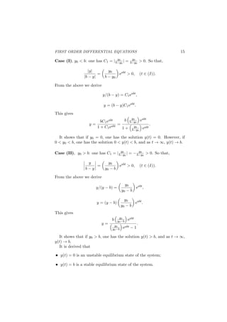 FIRST ORDER DIFFERENTIAL EQUATIONS 15
Case (I), y0 < b: one has C1 = | y0
b−y0
| = y0
b−y0
> 0. So that,
|y|
|b − y|
=
(
y0
b − y0
)
eabt
> 0, (t ∈ (I)).
From the above we derive
y/(b − y) = C1eabt
,
y = (b − y)C1eabt
.
This gives
y =
bC1eabt
1 + C1eabt
=
b
(
y0
b−y0
)
eabt
1 +
(
y0
b−y0
)
eabt
.
It shows that if y0 = 0, one has the solution y(t) = 0. However, if
0 < y0 < b, one has the solution 0 < y(t) < b, and as t → ∞, y(t) → b.
Case (II), y0 > b: one has C1 = | y0
b−y0
| = − y0
b−y0
> 0. So that,
 