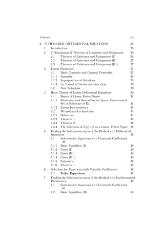 Contents vii
3. N-TH ORDER DIFFERENTIAL EQUATIONS 25
1 Introduction 25
2 (*)Fundamental Theorem of Existence and Uniqueness 26
2.1 Theorem of Existence and Uniqueness (I) 26
2.2 Theorem of Existence and Uniqueness (II) 27
2.3 Theorem of Existence and Uniqueness (III) 27
3 Linear Equations 27
3.1 Basic Concepts and General Properties 27
3.1.1 Linearity 28
3.1.2 Superposition of Solutions 29
3.1.3 (∗) Kernel of Linear operator L(y) 29
3.2 New Notations 29
4 Basic Theory of Linear Diﬀerential Equations 30
4.1 Basics of Linear Vector Space 31
4.1.1 Dimension and Basis of Vector Space, Fundamental
Set of Solutions of Eq. 31
4.1.2 Linear Independency 31
4.2 Wronskian of n-functions 34
4.2.1 Deﬁnition 34
4.2.2 Theorem 1 35
4.2.3 Theorem 2 36
4.2.4 The Solutions of L[y] = 0 as a Linear Vector Space 38
5 Finding the Solutions in terms of the Method with Diﬀerential
Operators 38
5.1 Solutions for Equations with Constants Coeﬃcients
38
5.1.1 Basic Equalities (I). 39
5.1.2 Cases (I) 39
5.1.3 Cases (II) 40
5.1.4 Cases (III) 40
5.1.5 Summary 42
5.1.6 Theorem 1 43
6 Solutions for Equations with Variable Coeﬃcients 46
6.1 Euler Equations 47
7 Finding the Solutions in terms of the Method with Undetermined
Parameters 49
7.1 Solutions for Equations with Constants Coeﬃcients
50
7.2 Basic Equalities (II) 50
 