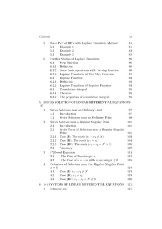 Contents ix
5 Solve IVP of DE’s with Laplace Transform Method 81
5.1 Example 1 81
5.2 Example 2 83
5.3 Example 3 85
6 Further Studies of Laplace Transform 86
6.1 Step Function 86
6.1.1 Deﬁnition 86
6.1.2 Some basic operations with the step function 86
6.1.3 Laplace Transform of Unit Step Function 87
6.2 Impulse Function 93
6.2.1 Deﬁnition 93
6.2.2 Laplace Transform of Impulse Function 94
6.3 Convolution Integral 95
6.3.1 Theorem 95
6.3.2 The properties of convolution integral 95
5. SERIES SOLUTION OF LINEAR DIFFERENTIAL EQUATIONS
97
1 Series Solutions near an Ordinary Point 97
1.1 Introduction 97
1.2 Series Solutions near an Ordinary Point 98
2 Series Solution near a Regular Singular Point 101
2.1 Introduction 101
2.2 Series Form of Solutions near a Regular Singular
Point 101
2.2.1 Case (I): The roots (r1 − r2 ̸= N) 103
2.2.2 Case (II): The roots (r1 = r2) 104
2.2.3 Case (III): The roots (r1 − r2 = N > 0) 105
2.3 Summary 107
3 (*)Bessel Equation 114
3.1 The Case of Non-integer ν 115
3.2 The Case of ν = −m with m an integer ≥ 0 116
4 Behaviors of Solutions near the Regular Singular Point
x = 0 118
4.1 Case (I): r1 − r2 ̸= N 119
4.2 Case (II): r1 = r2 119
4.3 Case (III): r1 − r2 = N ̸= 0 120
6. (∗) SYSTEMS OF LINEAR DIFFERENTIAL EQUATIONS 121
1 Introduction 121
 