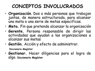 CONCEPTOS INVOLUCRADOS Organización . Dos o más personas que trabajan juntas, de manera estructurada, para alcanzar una meta o una serie de metas especificas. Meta.  Fin que pretende alcanzar la organización Gerente.  Persona responsable de dirigir las actividades que ayudan a las organizaciones a alcanzar sus metas Gestión.  Acción y efecto de administrar. Diccionario Magíster Gestionar.  Hacer diligencias para el logro de algo.  Diccionario Magíster 