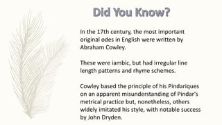 In the 17th century, the most important
original odes in English were written by
Abraham Cowley.
These were iambic, but had irregular line
length patterns and rhyme schemes.
Cowley based the principle of his Pindariques
on an apparent misunderstanding of Pindar's
metrical practice but, nonetheless, others
widely imitated his style, with notable success
by John Dryden.
 