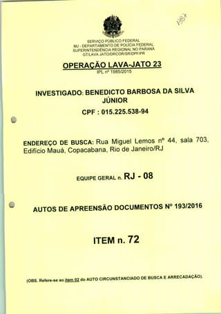 o*
SERVIÇO PÚBLICO FEDERAL
MJ - DEPARTAMENTO DE POLÍCIA FEDERAL
SUPERINTENDÊNCIA REGIONAL NO PARANÁ
GT/LAVA JATO/DRCOR/SR/DPF/PR
OPERAÇÃO LAVA-JATO 23
IPLn0 1985/2015
INVESTIGADO: BENEDICTO BARBOSA DA SILVA
JÚNIOR
CPF : 015.225.538-94
ENDEREÇO DE BUSCA: Rua Miguel Lemos n° 44, sala 703,
Edifício Mauá, Copacabana, Rio de Janeiro/RJ
EQUIPE GERAL n. RJ - 08
AUTOS DE APREENSÃO DOCUMENTOS N° 193/2016
ITEM n. 72
(OBS. Refere-se ao jtemO2 do AUTO CIRCUNSTANCIADO DE BUSCA E ARRECADAÇÃO).
 