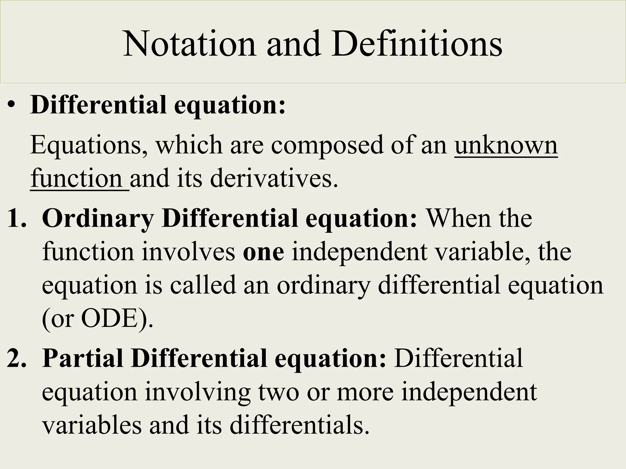 Notation and Definitions
• Differential equation:
Equations, which are composed of an unknown
function and its derivatives.
1. Ordinary Differential equation: When the
function involves one independent variable, the
equation is called an ordinary differential equation
(or ODE).
2. Partial Differential equation: Differential
equation involving two or more independent
variables and its differentials.
 