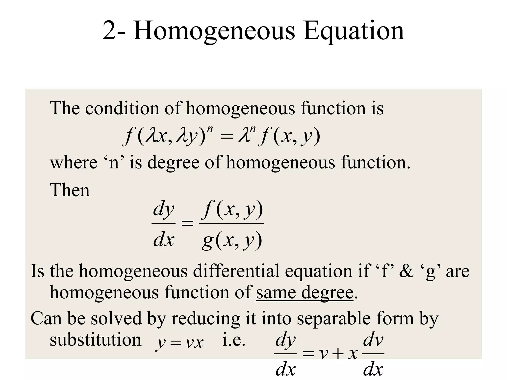 2- Homogeneous Equation
The condition of homogeneous function is
where ‘n’ is degree of homogeneous function.
Then
Is the homogeneous differential equation if ‘f’ & ‘g’ are
homogeneous function of same degree.
Can be solved by reducing it into separable form by
substitution i.e.
),(),( yxfyxf nn
 
),(
),(
yxg
yxf
dx
dy

vxy 
dx
dv
xv
dx
dy

 