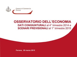Ferrara, 20 marzo 2015
OSSERVATORIO DELL’ECONOMIA
DATI CONGIUNTURALI al 4° trimestre 2014 e
SCENARI PREVISIONALI al 1° trimestre 2015
 