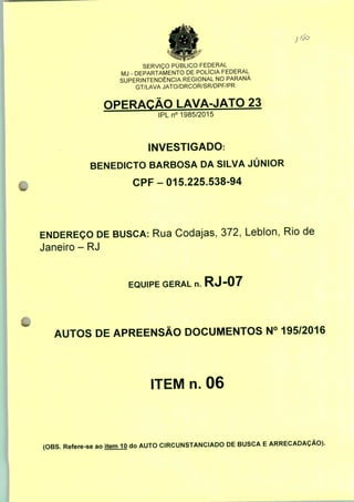 SERVIÇO PÚBLICO FEDERAL
MJ - DEPARTAMENTO DE POLÍCIA FEDERAL
SUPERINTENDÊNCIA REGIONAL NO PARANÁ
GT/LAVA JATO/DRCOR/SR/DPF/PR
OPERAÇÃO LAVA-JATO 23
IPLn0 1985/2015
INVESTIGADO:
BENEDICTO BARBOSA DA SILVA JÚNIOR
CPF-015.225.538-94
ENDEREÇO DE BUSCA: Rua Codajas, 372, Leblon, Rio de
Janeiro - RJ
EQUIPE GERAL n. RJ-07
AUTOS DE APREENSÃO DOCUMENTOS N° 195/2016
ITEM n. 06
(OBS. Refere-se ao item 10 do AUTO CIRCUNSTANCIADO DE BUSCA E ARRECADAÇÃO).
 