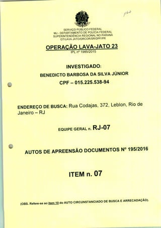 Jlb*
SERVIÇO PÚBLICO FEDERAL
MJ - DEPARTAMENTO DE POLÍCIA FEDERAL
SUPERINTENDÊNCIA REGIONAL NO PARANÁ
GT/LAVA JATO/DRCOR/SR/DPF/PR
OPERAÇÃO LAVA-JATO 23
IPLn0 1985/2015
INVESTIGADO.
BENEDICTO BARBOSA DA SILVA JÚNIOR
CPF-015.225.538-94
ENDEREÇO DE BUSCA: Rua Codajas, 372, Leblon, Rio de
Janeiro - RJ
EQUIPE GERAL n. RJ-07
AUTOS DE APREENSÃO DOCUMENTOS N° 195/2016
ITEM n. 07
(OB3. Refere-se ao itemiO do AUTO C.RCUNSTANC.ADO DE BUSCA E ARRECADAÇÃO).
 