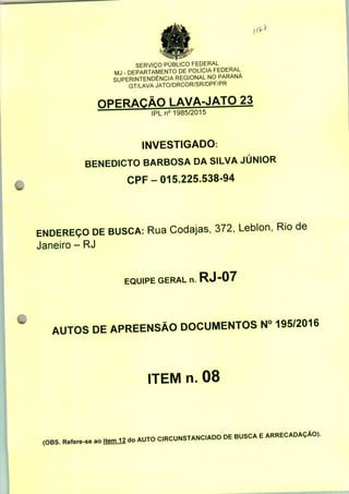 SERVIÇO PÚBLICO FEDERAL
MJ - DEPARTAMENTO DE POLÍCIA FEDERAL
SUPERINTENDÊNCIA REGIONAL NO PARANÁ
GT/LAVA JATO/DRCOR/SR/DPF/PR
OPERAÇÃO LAVA-JATO 23
IPLn0 1985/2015
INVESTIGADO:
BENEDICTO BARBOSA DA SILVA JÚNIOR
CPF-015.225.538-94
ENDEREÇO DE BUSCA: Rua Codajas, 372, Leblon, Rio de
Janeiro - RJ
EQUIPE GERAL n. RJ-07
AUTOS DE APREENSÃO DOCUMENTOS N° 195/2016
ITEM n. 08
(OBS. Refere-se ao itemll do AUTO C.RCUNSTANCADO DE BUSCA E ARRECADAÇÃO).
 