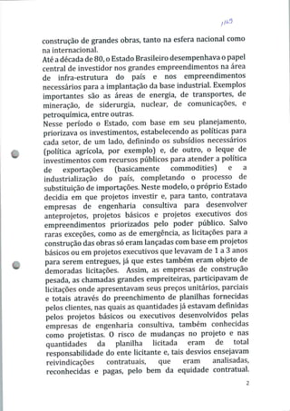 construção de grandes obras, tanto na esfera nacional como
na internacional.
Até a década de 80, o Estado Brasileiro desempenhava o papel
central de investidor nos grandes empreendimentos na área
de infra-estrutura do país e nos empreendimentos
necessários para a implantação da base industrial. Exemplos
importantes são as áreas de energia, de transportes, de
mineração, de siderurgia, nuclear, de comunicações, e
petroquímica, entre outras.
Nesse período o Estado, com base em seu planejamento,
priorizava os investimentos, estabelecendo as políticas para
cada setor, de um lado, definindo os subsídios necessários
(política agrícola, por exemplo) e, de outro, o leque de
investimentos com recursos públicos para atender a política
de exportações (basicamente commodities) e a
industrialização do país, completando o processo de
substituição de importações. Neste modelo, o próprio Estado
decidia em que projetos investir e, para tanto, contratava
empresas de engenharia consultiva para desenvolver
anteprojetos, projetos básicos e projetos executivos dos
empreendimentos priorizados pelo poder público. Salvo
raras exceções, como as de emergência, as licitações para a
construção das obras só eram lançadas com base em projetos
básicos ou em projetos executivos que levavam de 1 a 3 anos
para serem entregues, já que estes também eram objeto de
demoradas licitações. Assim, as empresas de construção
pesada, as chamadas grandes empreiteiras, participavam de
licitações onde apresentavam seus preços unitários, parciais
e totais através do preenchimento de planilhas fornecidas
pelos clientes, nas quais as quantidades já estavam definidas
pelos projetos básicos ou executivos desenvolvidos pelas
empresas de engenharia consultiva, também conhecidas
como projetistas. O risco de mudanças no projeto e nas
quantidades da planilha licitada eram de total
responsabilidade do ente licitante e, tais desvios ensejavam
reivindicações contratuais, que eram analisadas,
reconhecidas e pagas, pelo bem da equidade contratual.
 