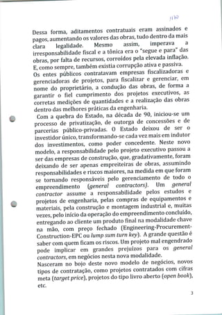 Dessa forma, aditamentos contratuais eram assinados e
pagos, aumentando os valores das obras, tudo dentro da mais
clara legalidade. Mesmo assim, imperava a
irresponsabilidade fiscal e a tônica era o "segue e para das
obras, por falta de recursos, corroídos pela elevada inflação.
E, como sempre, também existia corrupção ativa e passiva.
Os entes públicos contratavam empresas fiscalizadoras e
gerenciadoras de projetos, para fiscalizar e gerenciar, em
nome do proprietário, a condução das obras, de forma a
garantir o fiel cumprimento dos projetos executivos, as
corretas medições de quantidades e a realização das obras
dentro das melhores práticas da engenharia.
Com a quebra do Estado, na década de 90, iniciou-se um
processo de privatização, de outorga de concessões e de
parcerias público-privadas. O Estado deixou de ser o
investidor único, transformando-se cada vez mais em indutor
dos investimentos, como poder concedente. Neste novo
modelo, a responsabilidade pelo projeto executivo passou a
ser das empresas de construção, que, gradativamente, foram
deixando de ser apenas empreiteiras de obras, assumindo
responsabilidades e riscos maiores, na medida em que foram
se tornando responsáveis pelo gerenciamento de todo o
empreendimento {general contractors). Um general
contractor assume a responsabilidade pelos estudos e
projetos de engenharia, pelas compras de equipamentos e
materiais, pela construção e montagem industrial e, muitas
vezes, pelo início da operação do empreendimento concluído,
entregando ao cliente um produto final na modalidade chave
na mão, com preço fechado (Engineering-Procurement-
Construction-EPC ou lump sum turn key). A grande questão é
saber com quem ficam os riscos. Um projeto mal engendrado
pode implicar em grandes prejuízos para os general
contractors, em negócios nesta nova modalidade.
Nasceram no bojo deste novo modelo de negócios, novos
tipos de contratação, como projetos contratados com cifras
meta [target prícé), projetos do tipo livro aberto [ppen book),
etc.
 