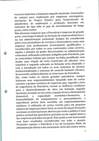 recursos materiais e humanos naquele momento. Concessões
de campos para exploração por empresas estrangeiras,
estruturas de Project Finance para fornecimento de
plataformas de exploração e produção, baseados em
contratos do tipo take or pay de arrendamento de longo
prazo, entre outros.
Não devemos esquecer que a Petrobrás é empresa de grande
porte, com longa tradição na licitação de empreendimentos e
na sua administração contratual. Sempre foi considerada
pelos seus prestadores de serviços e fornecedores como uma
empresa com profissionais tecnicamente qualificados, e
reconhecidos por todos os seus contratados como severos,
rígidos e dotados de poder discricionário na administração
contratual, utilizando contratos redigidos pela Petrobrás, que
os contratados tinham que assinar na linha pontilhada, sem
mudar uma vírgula do texto (contratos de adesão), caso
contrário o segundo colocado na licitação seria chamado, e
com a introdução em todos os seus contratos de normas
institucionalizadas e sistemas de controle bastante eficazes,
favorecendo unilateralmente os interesses da Petrobrás.
Ela, como todas as outras grandes petroleiras, sempre
licitaram seus empreendimentos lançando mão de cartas
convites a grupos variáveis de empresas que, segundo a área
de engenharia da Petrobrás, teriam as melhores condições
para o desenvolvimento da obra em licitação naquele
momento, levando-se em conta a equipe técnica efetivamente
disponível, a capacidade econômico-financeira, a
disponibilidade de equipamentos e, principalmente, a
experiência prévia bem sucedida em empreendimentos
similares. A utilização de cartas convite para um pequeno
número de empresas {short lists), ao invés de lançar licitações
nacionais ou internacionais abertas para todo o público é uma
prática normal das petroleiras privadas ou de capital misto e
das empresas privadas em geral. Esta prática tem funcionado
com bons resultados reconhecidos em todo o mundo.
Pretender sujeitar a Petrobrás à Lei de Licitações 8666, da
administração direta e das autarquias, seria um contra-senso,
 