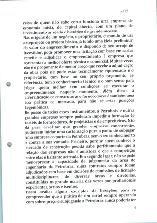 coisa de quem não sabe como funciona uma empresa de
economia mista, de capital aberto, com um plano de
investimento arrojado e histórico de grande sucesso.
Nas origens de um negócio, o proprietário, dispondo de um
anteprojeto ou projeto básico, já tendo uma idéia preliminar
do valor do empreendimento, e dispondo de seu arrojo de
investidor, pode promover uma licitação com base em cartas
convite e adjudicar o empreendimento à empresa que
apresentar a melhor oferta técnica e comercial. Muitas vezes
não é o proponente de menor preço que recebe a adjudicação
da obra pois ele pode estar tecnicamente equivocado e o
proprietário, com base no seu próprio orçamento de
referência, tem o conhecimento técnico e o bom senso para
julgar quem melhor tem condições de executar o
empreendimento naquele momento. Além disso, a
diversificação de construtoras e fornecedores é também uma
boa prática de mercado, para não se criar posições
hegemônicas.
De posse de todos esses instrumentos, a Petrobrás e outras
grandes empresas sempre puderam impedir a formação de
cartéis de fornecedores, de projetistas e de empreiteiros. Não
dá para acreditar que grandes empresas concorrentes
pudessem iniciar uma cartelização pura a ponto de subjugar
uma empresa do porte da Petrobrás, sem o seu conhecimento
e contra a sua vontade. Primeiro, porque quem conhece o
mercado de construção pesada sabe perfeitamente que a
relação das empresas não é amistosa e que a competição
entre elas é bastante acirrada. Em segundo lugar, não se pode
menosprezar a capacidade de julgamento da área de
engenharia da Petrobrás, cujos contratos sempre foram
adjudicados com base em decisões de comissões de licitação
multidisciplinares, de diversas áreas e diretorias,
constituídas na grande maioria das vezes por profissionais
experientes, sérios e isentos.
Basta avaliar alguns exemplos de licitações para se
compreender que a prática de um cartel sempre operando
com sobre-preço e subjugando a Petrobrás nunca poderia ter
 
