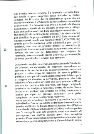 sido a tônica do caso Lava Jato. E a Petrobras que licita. E ela
que decide a quais empresas serão enviadas as Cartas
Convites. Os licitantes devem desconhecer quem sao os
outros convidados. É a Petrobras que estabelece o orçamento
de referencia. É a Petrobras que avalia a capacidade técnica
das empresas, a partir do seu cadastro de empresas e ratmgs.
É ela que analisa as ofertas. É ela que adjudica o contrato.
Que modalidade de licitação foi utilizada? As ofertas foram
por planilhas de preços unitários ou EPC? Pelo número de
empresas participando dos projetos (RNEST, COMPERJ, etc)
grande parte dos contratos foram adjudicados por preços
unitários, com base em projetos básicos ou executivos ja
disponíveis. Neste caso, os inúmeros aditamentos contratuais
havidos decorreriam de deficiências nos projetos da
Petrobras, necessitando de ordens de serviço para execução
de novas quantidades e serviços não previstos.
Os casos do Lava Jato nasceram, em certas áreas da Petrobras,
do achaque, da concussão, de empresas prestadoras de
serviços e fornecedoras que, equivocadamente, aceitaram
praticar o sobre-preço em benefício de agentes públicos,
políticos e seus partidos, com a participação de doleiros para
a lavagem do dinheiro. A corrupção, portanto, não teria
nascido das "empreiteiras" como quis dar a entender o MP, no
seu site. Ao contrário, tais empresas, com longa tradição de
prestação de serviços à Petrobras, dentro da maior lisura,
forçadas a contribuir para projetos de poder, começaram a
aceitar participar de práticas criminosas para poder
conquistar contratos e cobrar seus recebíveis.
Nesse sentido, é bastante ilustrativa a entrevista do jurista
Fábio Medina Osório, Presidente do Instituto Internacional de
Estudos de Direito do Estado (Iiede) à Revista Veja (Páginas
Amarelas da edição de 20 de agosto de 2014), onde ele pontua
que "a corrupção tem sido encarada como uso abusivo de
prerrogativas ou poderes públicos para obter benefícios
privados. Essa é uma definição aceita pelo Banco Mundial e por
relevantes organismos transnacionais. É uma definição ampla,
 