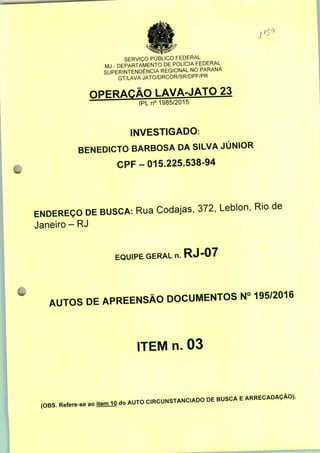SERVIÇO PÚBLICO FEDERAL
MJ - DEPARTAMENTO DE POLÍCIA FEDERAL
SUPERINTENDÊNCIA REGIONAL NO PARANÁ
GT/LAVA JATO/DRCOR/SR/DPF/PR
LAVA-JATO 23
IPLn0 1985/2015
INVESTIGADO:
BENEDICTO BARBOSA DA SILVA JÚNIOR
CPF-015.225.538-94
ENDEREÇO DE BUSCA: Rua Codajas, 372, Leblon, Rio de
Janeiro - RJ
EQUIPE GERAL n. RJ-07
AUTOS DE APREENSÃO DOCUMENTOS N° 195/2016
ITEM n. 03
,OBS. M». ao
do AUTO
CRCUNSTANCADO DE BUSCA E ARRECADAÇÃO,.
 