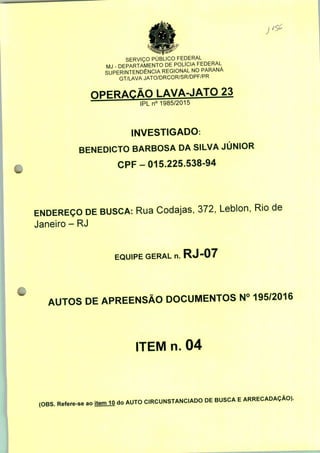 J
SERVIÇO PÚBLICO FEDERAL
MJ - DEPARTAMENTO DE POLÍCIA FEDERAL
SUPERINTENDÊNCIA REGIONAL NO PARANÁ
GT/LAVA JATO/DRCOR/SR/DPF/PR
OPERAÇÃO LAVA-JATO 23
IPLn01985/2015
INVESTIGADO:
BENEDICTO BARBOSA DA SILVA JÚNIOR
CPF-015.225.538-94
ENDEREÇO DE BUSCA: Rua Codajas, 372, Leblon, Rio de
Janeiro - RJ
EQUIPE GERAL n. RJ-07
AUTOS DE APREENSÃO DOCUMENTOS N° 195/2016
ITEM n. 04
(OBS. Refere-se ao itemJO do AUTO CIRCUNSTANCIADO DE BUSCA E ARRECADAÇÃO).
 