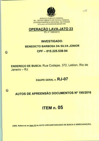 SERVIÇO PÚBLICO FEDERAL
MJ - DEPARTAMENTO DE POLÍCIA FEDERAL
SUPERINTENDÊNCIA REGIONAL NO PARANÁ
GT/LAVA JATO/DRCOR/SR/DPF/PR
OPERAÇÃO LAVA-JATO 23
IPLn0 1985/2015
INVESTIGADO:
BENEDICTO BARBOSA DA SILVA JÚNIOR
CPF-015.225.538-94
ENDEREÇO DE BUSCA: Rua Codajas, 372, Leblon, Rio de
Janeiro - RJ
EQUIPE GERAL n. RJ-07
AUTOS DE APREENSÃO DOCUMENTOS N° 195/2016
ITEM n. 05
(OBS. Refere-se ao
item 10 do AUTO CIRCUNSTANCIADO DE BUSCA E ARRECADAÇÃO).
 