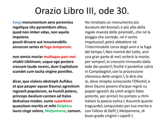 Orazio Libro III, ode 30.
Exegi monumentum aere perennius       Ho innalzato un monumento più
regalique situ pyramidum altius,      duraturo del bronzo e più alto della
quod non imber edax, non aquilo       regale maestà delle piramidi, che né la
impotens                              pioggia che corrode, né il vento
possit diruere aut innumerabilis      impetuoso potrà abbattere né
annorum series et fuga temporum.      l’interminabile corso degli anni e la fuga
                                      del tempo. Non morirò del tutto, anzi
non omnis moriar multaque pars mei    una gran parte di me eviterà la morte;
vitabit Libitinam; usque ego postera  per sempre io crescerò rinnovato dalla
crescam laude recens, dum Capitolium  lode dei posteri finché il pontefice salirà
scandet cum tacita virgine pontifex.  in Campidoglio con la processione
                                      silenziosa delle vergini. Si dirà che
dicar, qua violens obstrepit Aufidus  io, dove strepita scrosciante l’Ofanto e
et qua pauper aquae Daunus agrestium dove Dauno povero d’acque regnò su
regnavit populorum, ex humili potens, popoli agresti da umili origini fatto
princeps Aeolium carmen ad Italos     potente, per primo ho portato a ritmi
deduxisse modos. sume superbiam       italiani la poesia eolica. Assumiti questo
quaesitam meritis et mihi Delphica    traguardo conquistato per tuo merito e
lauro cinge volens, Melpomene, comam. con l’alloro di Delfi, Melpomene, di
                                      buon grado cingimi i capelli.
 