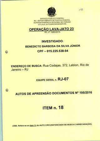 SERVIÇO PUBLICO FEDERAL
MJ - DEPARTAMENTO DE POLÍCIA FEDERAL
SUPERINTENDÊNCIA REGIONAL NO PARANÁ
GT/LAVA JATO/DRCOR/SR/DPF/PR
OPERAÇÃO LAVA-JATO 23
IPLn0 1985/2015
INVESTIGADO:
BENEDICTO BARBOSA DA SILVA JÚNIOR
CPF-015.225.538-94
ENDEREÇO DE BUSCA: Rua Codajas, 372, Leblon, Rio de
Janeiro - RJ
EQUIPE GERAL n. RJ-07
AUTOS DE APREENSÃO DOCUMENTOS N° 195/2016
ITEM n. 18
(OBS. Refere-se ao item 11 do AUTO CIRCUNSTANCIADO DE BUSCA E ARRECADAÇÃO).
 