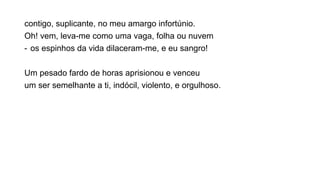 contigo, suplicante, no meu amargo infortúnio.
Oh! vem, leva-me como uma vaga, folha ou nuvem
- os espinhos da vida dilaceram-me, e eu sangro!
Um pesado fardo de horas aprisionou e venceu
um ser semelhante a ti, indócil, violento, e orgulhoso.
 