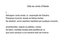 Ode ao vento d’Oeste
I
Selvagem vento oeste, tu, respiração de Outubro,
Presença invisível, donde as folhas mortas
Se afastam, como espíritos repelidos por qualquer encanto,
amarelecidas, negras ou pálidas, rubras
de febre, multidão tocada pela pestilência: tu
que vens conduzir a um sombrio leito de Inverno
 