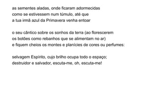 as sementes aladas, onde ficaram adormecidas
como se estivessem num túmulo, até que
a tua irmã azul da Primavera venha entoar
o seu cântico sobre os sonhos da terra (ao florescerem
os botões como rebanhos que se alimentam no ar)
e fiquem cheios os montes e planícies de cores ou perfumes:
selvagem Espírito, cujo brilho ocupa todo o espaço;
destruidor e salvador, escuta-me, oh, escuta-me!
 
