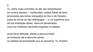 II
Tu, sobre cujas correntes no alto céu tempestuoso
as nuvens passam – moribundas, caídas folhas da terra
arrancadas aos ramos enlaçados do Céu e do Oceano,
anjos da chuva ou dos relâmpagos - ; e na superfície azul
da tua ondulação aérea, vêem-se derramados
como as madeixas douradas erguidas na cabeça
duma feroz Ménade, desde o obscuro limite
do horizonte até à altura do zénite,
os cabelos da tempestade que se aproxima. Tu, fúnebre
 