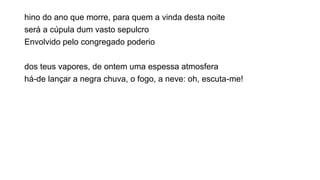 hino do ano que morre, para quem a vinda desta noite
será a cúpula dum vasto sepulcro
Envolvido pelo congregado poderio
dos teus vapores, de ontem uma espessa atmosfera
há-de lançar a negra chuva, o fogo, a neve: oh, escuta-me!
 