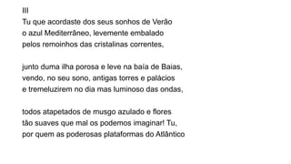 III
Tu que acordaste dos seus sonhos de Verão
o azul Mediterrâneo, levemente embalado
pelos remoinhos das cristalinas correntes,
junto duma ilha porosa e leve na baía de Baias,
vendo, no seu sono, antigas torres e palácios
e tremeluzirem no dia mas luminoso das ondas,
todos atapetados de musgo azulado e flores
tão suaves que mal os podemos imaginar! Tu,
por quem as poderosas plataformas do Atlântico
 