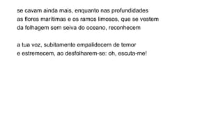 se cavam ainda mais, enquanto nas profundidades
as flores marítimas e os ramos limosos, que se vestem
da folhagem sem seiva do oceano, reconhecem
a tua voz, subitamente empalidecem de temor
e estremecem, ao desfolharem-se: oh, escuta-me!
 