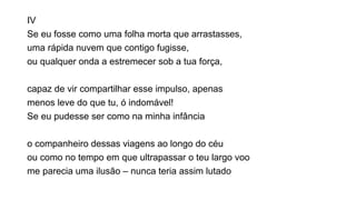 IV
Se eu fosse como uma folha morta que arrastasses,
uma rápida nuvem que contigo fugisse,
ou qualquer onda a estremecer sob a tua força,
capaz de vir compartilhar esse impulso, apenas
menos leve do que tu, ó indomável!
Se eu pudesse ser como na minha infância
o companheiro dessas viagens ao longo do céu
ou como no tempo em que ultrapassar o teu largo voo
me parecia uma ilusão – nunca teria assim lutado
 