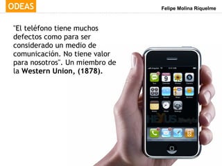 "El teléfono tiene muchos defectos como para ser considerado un medio de comunicación. No tiene valor para nosotros". Un miembro de la  Western Union, (1878). 