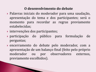 O desenvolvimento do debatePalavras iniciais do moderador para uma saudação, apresentação do tema e dos participantes; será o momento para recordar as regras previamente estabelecidas;intervenções dos participantes;participação do público para formulação de perguntas;encerramento do debate pelo moderador, com a apresentação de um balanço final (feito pelo próprio moderador ou por observadores externos, previamente escolhidos).
