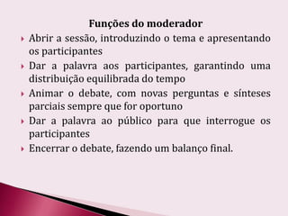 Funções do moderadorAbrir a sessão, introduzindo o tema e apresentando os participantesDar a palavra aos participantes, garantindo uma distribuição equilibrada do tempoAnimar o debate, com novas perguntas e sínteses parciais sempre que for oportunoDar a palavra ao público para que interrogue os participantesEncerrar o debate, fazendo um balanço final.