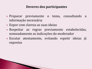 Deveres dos participantesPreparar previamente o tema, consultando a informação necessáriaExpor com clareza as suas ideiasRespeitar as regras previamente estabelecidas, nomeadamente as indicações do moderadorEscutar atentamente, evitando repetir ideias já expostas