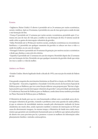 . 87
Europa
Inglaterra (Reino Unido): O aborto é permitido até as 24 semanas por razões econômicas,
sociais e médicas. Após as 24 semanas, é permitido em caso de risco grave para a saúde da mãe
e má-formação do feto.
França: É permitido até 12 semanas por razões sociais e econômicas, permitido após 12 se-
manas em caso de risco de vida para a mulher ou má-formação do feto. O sistema social de
saúde cobre os gastos da interrupção voluntária da gravidez.
Itália: Permitido até os 90 dias por motivos sociais, condições econômicas ou circunstâncias
familiares, e é permitido em qualquer momento da gravidez se colocar em risco a vida e a
saúde da mulher, ou em caso de estupro.
Portugal: O aborto é permitido até 10 semanas de gestação, por motivos sociais e econômicos
e desde que obedeça a uma série de critérios.
Espanha: É permitido até 12 semanas em caso de estupros. Permitido depois das 22 semanas
por má-formação do feto. Permitido em que qualquer momento da gravidez desde que esteja
em risco a saúde e a vida da mulher.
América do Norte
Estados Unidos: Aborto legalizado desde a década de 1970, com exceção do estado de Dakota
do Sul.
Uma grande conquista dos movimentos feministas no Brasil foi a criação, em 2004, da Comis-
são Tripartite – Executivo, Legislativo e Sociedade Civil, feita através da Secretaria Especial de
Políticas para as Mulheres, que teve como função elaborar uma proposta para“Revisar a legis-
lação punitiva que trata da interrupção voluntária da gravidez”, uma prioridade apontada pela
Iª Conferência Nacional de Políticas para as Mulheres, sendo desta forma também prioridade
no Plano Nacional de Políticas para as Mulheres.
O Ministério da Saúde, por sua vez, vem fomentando o debate com a sociedade acerca da in-
terrupção voluntária da gravidez, tratando o problema como uma questão de saúde pública,
já que os números da mortalidade materna causada pelo abortamento realizado de forma
clandestina são muito altos, sendo expressivo também o número de internações no SUS por
causa do abortamento inseguro. Ao mesmo tempo, o Ministério da Saúde tem criado meca-
nismos que garantem um atendimento humanizado para as mulheres que optam pela prática
do aborto nos casos previstos por lei, e promove o acesso às mulheres de informações sobre
planejamento familiar e métodos contraceptivos.
 