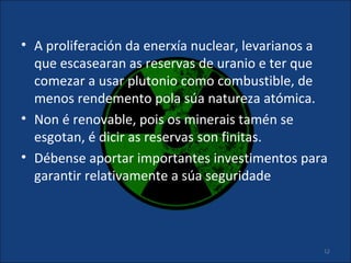 • A proliferación da enerxía nuclear, levarianos a
  que escasearan as reservas de uranio e ter que
  comezar a usar plutonio como combustible, de
  menos rendemento pola súa natureza atómica.
• Non é renovable, pois os minerais tamén se
  esgotan, é dicir as reservas son finitas.
• Débense aportar importantes investimentos para
  garantir relativamente a súa seguridade



                                                 12
 