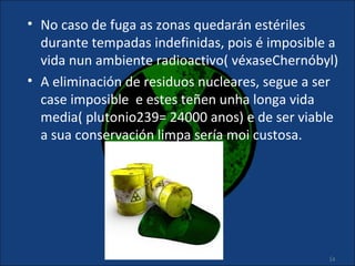 • No caso de fuga as zonas quedarán estériles
  durante tempadas indefinidas, pois é imposible a
  vida nun ambiente radioactivo( véxaseChernóbyl)
• A eliminación de residuos nucleares, segue a ser
  case imposible e estes teñen unha longa vida
  media( plutonio239= 24000 anos) e de ser viable
  a sua conservación limpa sería moi custosa.




                                                14
 