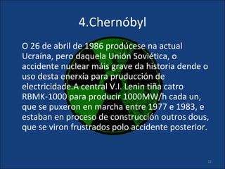 4.Chernóbyl
O 26 de abril de 1986 prodúcese na actual
Ucraína, pero daquela Unión Soviética, o
accidente nuclear máis grave da historia dende o
uso desta enerxía para pruducción de
electricidade.A central V.I. Lenin tiña catro
RBMK-1000 para producir 1000MW/h cada un,
que se puxeron en marcha entre 1977 e 1983, e
estaban en proceso de construcción outros dous,
que se viron frustrados polo accidente posterior.


                                                16
 