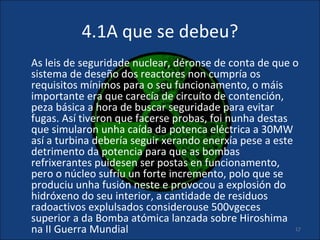 4.1A que se debeu?
As leis de seguridade nuclear, déronse de conta de que o
sistema de deseño dos reactores non cumpría os
requisitos mínimos para o seu funcionamento, o máis
importante era que carecía de circuíto de contención,
peza básica a hora de buscar seguridade para evitar
fugas. Así tiveron que facerse probas, foi nunha destas
que simularon unha caída da potenca eléctrica a 30MW
así a turbina debería seguir xerando enerxía pese a este
detrimento da potencia para que as bombas
refrixerantes puidesen ser postas en funcionamento,
pero o núcleo sufríu un forte incremento, polo que se
produciu unha fusión neste e provocou a explosión do
hidróxeno do seu interior, a cantidade de residuos
radoactivos explulsados considerouse 500vgeces
superior a da Bomba atómica lanzada sobre Hiroshima
na II Guerra Mundial                                     17
 