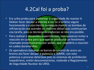 4.2Cal foi a proba?
• Era unha proba para aumentar a seguridade do reactor 4.
  Debían facer decaer a enerxía e ver se a turbina seguía
  funcionando e a súa inercia conseguía manter as bombas de
  refrixeración ata acender os motores diésel que continuarían
  coa tarefa, pois os técnicos descoñecían se isto era posible.
• Para realizar o devandito experimentos, non quixeron evitar a
  reacción en cadea para que non se producise un fenómeno
  chamado envelenamento por xenón, que impediría a reacción
  en cadea durante días.
• Os operadores baixaron as barras de control de acero ao
  bromo ata facer decaer a potencia a 30MW, con esta
  potencia o proceso deteríase pois os sistemas de prohibición
  impediríano, entón desconetaronos, violando o Regulamento
  de Seguridade Nuclear da URSS.
                                                             18
 