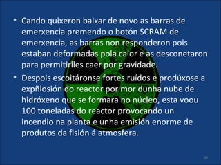 • Cando quixeron baixar de novo as barras de
  emerxencia premendo o botón SCRAM de
  emerxencia, as barras non responderon pois
  estaban deformadas pola calor e as desconetaron
  para permitirlles caer por gravidade.
• Despois escoitáronse fortes ruídos e prodúxose a
  expñlosión do reactor por mor dunha nube de
  hidróxeno que se formara no núcleo, esta voou
  100 toneladas do reactor provocando un
  incendio na planta e unha emisión enorme de
  produtos da fisión á atmosfera.

                                                 20
 